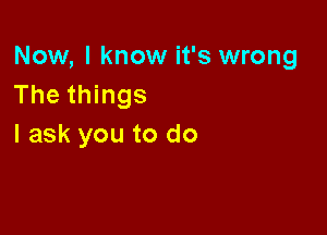 Now, I know it's wrong
The things

I ask you to do