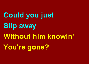 Could you just
Slip away

Without him knowin'
You're gone?