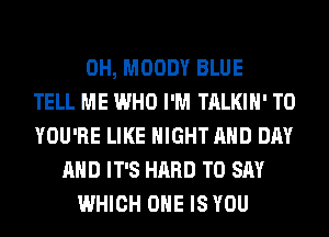 0H, MOODY BLUE
TELL ME WHO I'M TALKIH' T0
YOU'RE LIKE NIGHT AND DAY
AND IT'S HARD TO SAY
WHICH ONE IS YOU