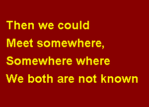 Then we could
Meet somewhere,

Somewhere where
We both are not known