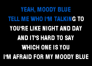 YEAH, MOODY BLUE
TELL ME WHO I'M TALKING T0
YOU'RE LIKE NIGHT AND DAY
AND IT'S HARD TO SAY
WHICH ONE IS YOU
I'M AFRAID FOR MY MOODY BLUE