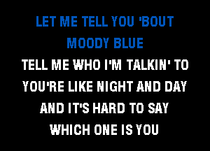 LET ME TELL YOU 'BOUT
MOODY BLUE
TELL ME WHO I'M TALKIH' T0
YOU'RE LIKE NIGHT AND DAY
AND IT'S HARD TO SAY
WHICH ONE IS YOU
