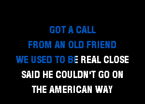 GOT A CALL
FROM AN OLD FRIEND
WE USED TO BE REAL CLOSE
SAID HE COULDN'T GO ON
THE AMERICAN WAY