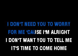 I DON'T NEED YOU TO WORRY
FOR ME 'CAUSE I'M ALRIGHT
I DON'T WANT YOU TO TELL ME
IT'S TIME TO COME HOME