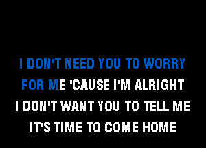 I DON'T NEED YOU TO WORRY
FOR ME 'CAUSE I'M ALRIGHT
I DON'T WANT YOU TO TELL ME
IT'S TIME TO COME HOME