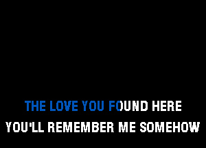 THE LOVE YOU FOUND HERE
YOU'LL REMEMBER ME SOMEHOW