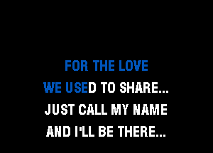 FOR THE LOVE

WE USED TO SHARE...
JUST CALL MY NAME
AND I'LL BE THERE...