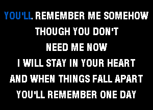 YOU'LL REMEMBER ME SOMEHOW
THOUGH YOU DON'T
NEED ME NOW
I WILL STAY IN YOUR HEART
AND WHEN THINGS FALL APART
YOU'LL REMEMBER ONE DAY