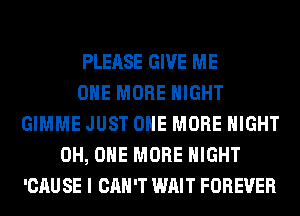 PLEASE GIVE ME
ONE MORE NIGHT
GIMME JUST ONE MORE NIGHT
0H, ONE MORE NIGHT
'CAU SE I CAN'T WAIT FOREVER