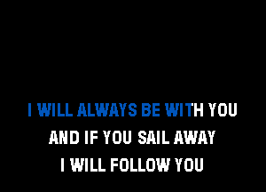 I WILL ALWAYS BE WITH YOU
AND IF YOU SAIL AWAY
I WILL FOLLOW YOU