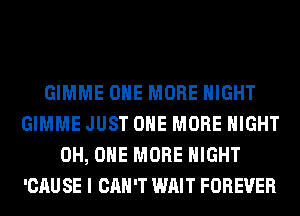 GIMME ONE MORE NIGHT
GIMME JUST ONE MORE NIGHT
0H, ONE MORE NIGHT
'CAU SE I CAN'T WAIT FOREVER