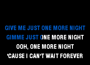 GIVE ME JUST ONE MORE NIGHT
GIMME JUST ONE MORE NIGHT
00H, ONE MORE NIGHT
'CAU SE I CAN'T WAIT FOREVER