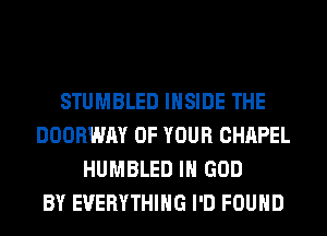 STUMBLED INSIDE THE
DOORWAY OF YOUR CHAPEL
HUMBLED IH GOD
BY EVERYTHING I'D FOUND