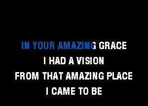 IN YOUR AMAZING GRACE
I HAD A VISION
FROM THAT AMAZING PLACE
I CAME TO BE