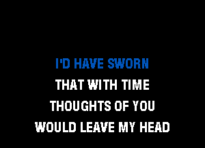 I'D HAVE SWORH

THAT WITH TIME
THOUGHTS OF YOU
WOULD LEAVE MY HEAD