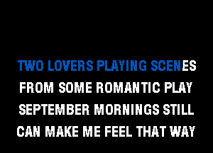 TWO LOVERS PLAYING SCENES
FROM SOME ROMANTIC PLAY
SEPTEMBER MORHIHGS STILL
CAN MAKE ME FEEL THAT WAY