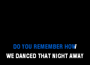 DO YOU REMEMBER HOW
WE DANCED THAT NIGHT AWAY