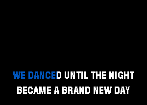 WE DANCED UNTIL THE NIGHT
BECAME A BRAND NEW DAY