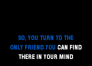 SO, YOU TURN TO THE
ONLY FRIEND YOU CAN FIND
THERE IN YOUR MIND