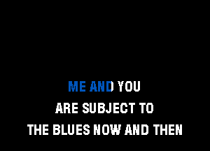 ME AND YOU
ARE SUBJECT TO
THE BLUES NOW AND THEN