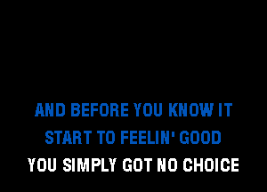 AND BEFORE YOU KNOW IT
START T0 FEELIH' GOOD
YOU SIMPLY GOT H0 CHOICE