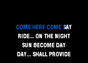 COME HERE COME SAY
RIDE... ON THE NIGHT
SUN BECOME DAY

DAY... SHALL PROVIDE l