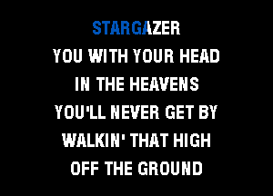 STRHGAZER
YOU WITH YOUR HEAD
IN THE HEAVENS
YOU'LL NEVER GET BY
WALKIH' THAT HIGH

OFF THE GROUND l
