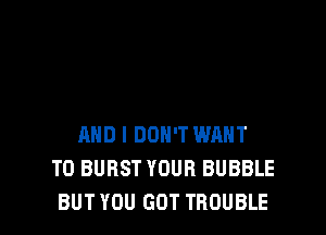 AND I DON'T WANT
TO BURST YOUR BUBBLE
BUT YOU GOT TROUBLE