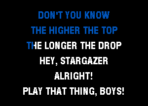 DON'T YOU KNOW
THE HIGHER THE TOP
THE LONGER THE DROP
HEY, STARGAZER
ALRIGHT!

PLAY THAT THING, BOYS!