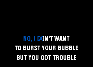 NO, I DON'T WANT
TO BURST YOUR BUBBLE
BUT YOU GOT TROUBLE
