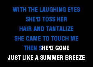 WITH THE LAUGHING EYES
SHE'D TOSS HER
HAIR AND TAN TALIZE
SHE CAME T0 TOUCH ME
THE SHE'D GONE
JUST LIKE A SUMMER BREEZE