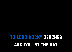T0 LONG ROCKY BEACHES
AND YOU, BY THE BAY