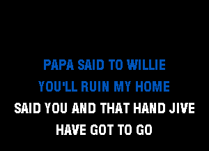 PAPA SAID T0 WILLIE
YOU'LL RUIN MY HOME
SAID YOU AND THAT HAND JIVE
HAVE GOT TO GO