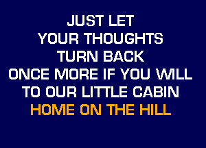 JUST LET
YOUR THOUGHTS
TURN BACK
ONCE MORE IF YOU WILL
TO OUR LITI'LE CABIN
HOME ON THE HILL