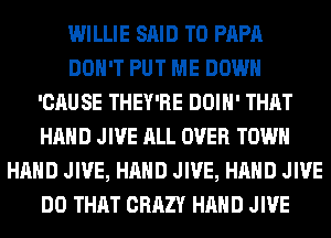 WILLIE SAID T0 PAPA
DON'T PUT ME DOWN
'CAUSE THEY'RE DOIH' THAT
HAND JIVE ALL OVER TOWN
HAND JIVE, HAND JIVE, HAND JIVE
DO THAT CRAZY HAND JIVE