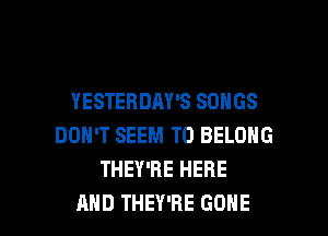YESTERDAY'S SONGS
DON'T SEEM TO BELONG
THEY'RE HERE

AND THEY'RE GONE l