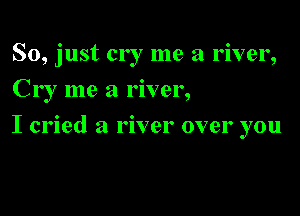 So, just cry me a river,
Cr I me a river,

I cried a river over you