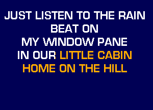 JUST LISTEN TO THE RAIN
BEAT ON
MY WINDOW PANE
IN OUR LITI'LE CABIN
HOME ON THE HILL