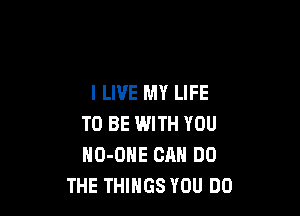 I LIVE MY LIFE

TO BE WITH YOU
NO-OHE CAN DO
THE THINGS YOU DO