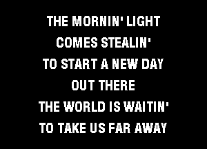 THE MORNIN' LIGHT
COMES STEALIN'
TO START A NEW DAY
OUT THERE
THE WORLD IS WAITIH'

TO TAKE US FAR AWAY l