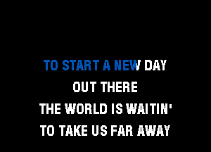 TO START A NEW DAY

OUT THERE
THE WORLD IS WAITIH'
TO TAKE US FAR AWAY