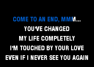 COME TO AN EHD, MMM...
YOU'VE CHANGED
MY LIFE COMPLETELY
I'M TOUCHED BY YOUR LOVE
EVEN IF I NEVER SEE YOU AGAIN