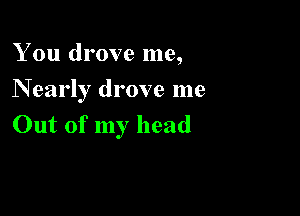 You drove me,
N early drove me

Out of my head