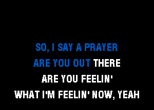 SO, I SAY A PRAYER
ARE YOU OUT THERE
ARE YOU FEELIH'
WHAT I'M FEELIH' HOW, YEAH