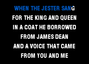 WHEN THE JESTER SANG
FOR THE KING MID QUEEN
IN A GOAT HE BORROWED
FROM JAMES DEAN
AND A VOICE THAT CAME
FROM YOU AND ME