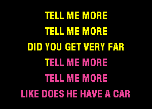 TELL ME MORE
TELL ME MORE
DID YOU GET VERY FAR
TELL ME MORE
TELL ME MORE
LIKE DOES HE HAVE A CAR