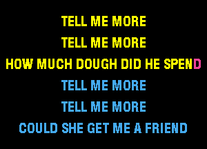 TELL ME MORE
TELL ME MORE
HOW MUCH DOUGH DID HE SPEND
TELL ME MORE
TELL ME MORE
COULD SHE GET ME A FRIEND