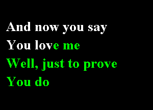 And now you say

You love me
W ell, just to prove
You do