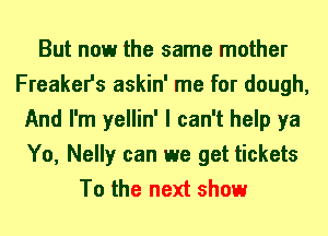 But now the same mother
Freaker's askin' me for dough,
And I'm yellin' I can't help ya
Yo, Nelly can we get tickets
To the next show