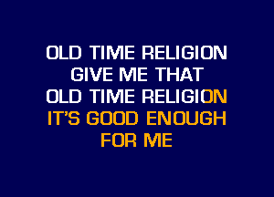 OLD TIME RELIGION
GIVE ME THAT
OLD TIME RELIGION
IT'S GOOD ENOUGH
FOR ME

g
